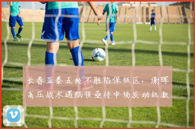 长春亚泰五轮不胜陷保级区，谢晖高压战术遇瓶颈亟待中场发动机激活