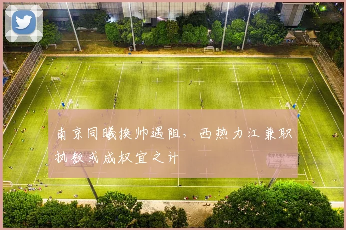 南京同曦换帅遇阻，西热力江兼职执教或成权宜之计