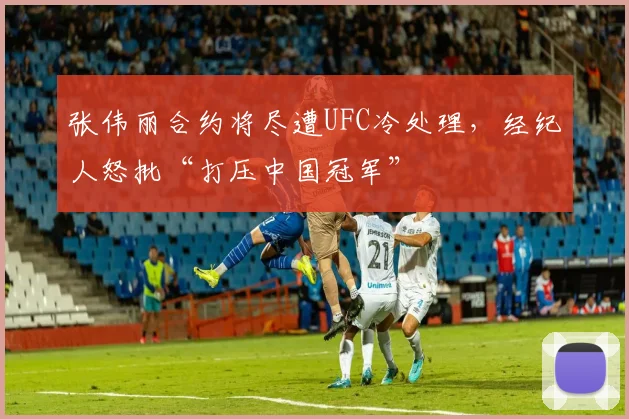 张伟丽合约将尽遭UFC冷处理，经纪人怒批“打压中国冠军”