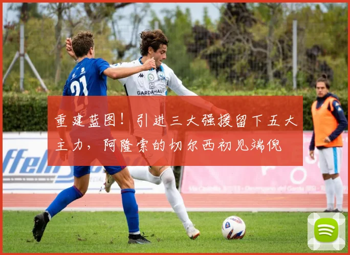 重建蓝图！引进三大强援留下五大主力，阿隆索的切尔西初见端倪