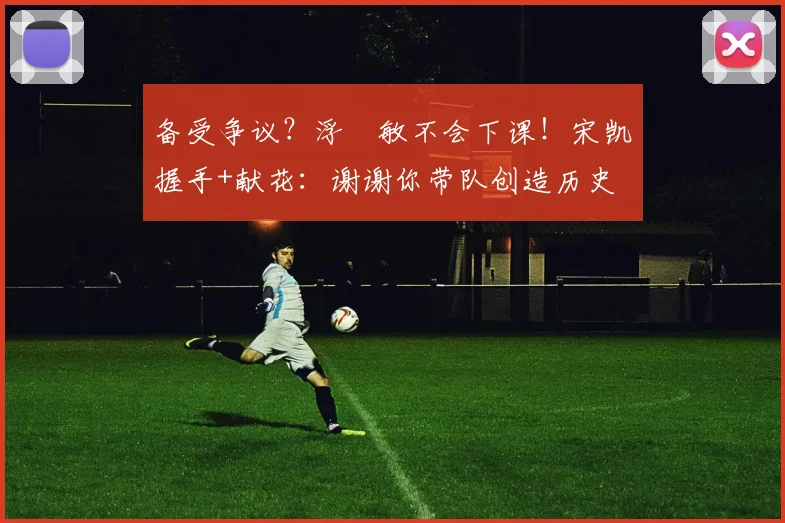 备受争议？浮嶋敏不会下课！宋凯握手+献花：谢谢你带队创造历史