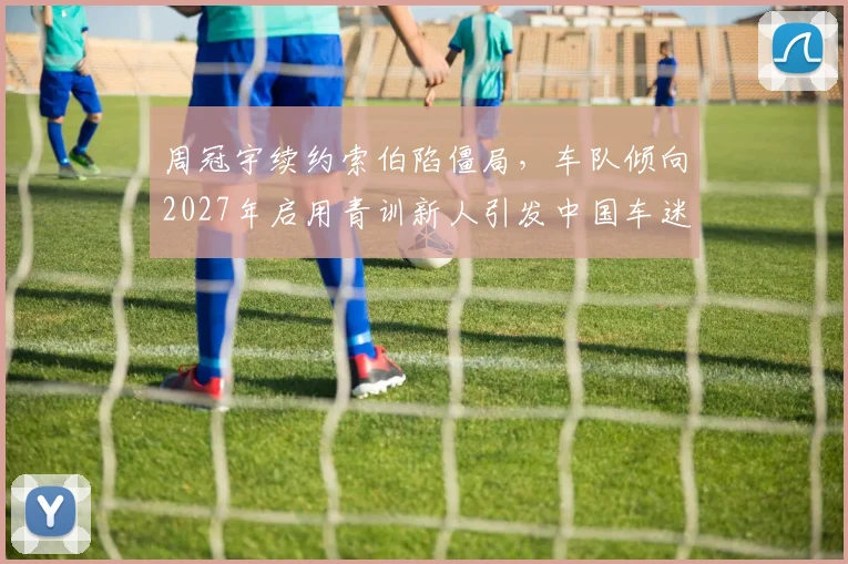 周冠宇续约索伯陷僵局，车队倾向2027年启用青训新人引发中国车迷不满