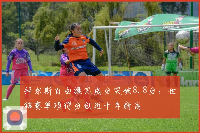 拜尔斯自由操完成分突破8.8分,世锦赛单项得分创近十年新高